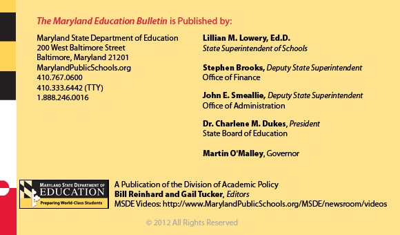The Maryland Education Bulletin is published by Maryland State Department of Education, 200 West Baltimore Street, Baltimore, Maryland 21201. 410-767-0600. 410-333-6442 TTY. 1-888-246-0016. Interim State Superintendent of Schools Bernard J. Sadusky.  Stephen Brooks, Deputy State Superintendent, Office of Finance. John E Smeallie, Deputy State Superintendent, Office of Administration. James H DeGraffenreidt, Junior, President, State Board of Education. Martin O’Malley, Governor. A publication of the Office of Academic Policy. Bill Reinhard and Gail Tucker, Editors. MSDE Videos: http://www.MarylandPublicSchools.org/MSDE/newsroom/videos