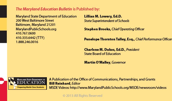 The Maryland Education Bulletin is published by Maryland State Department of Education, 200 West Baltimore Street, Baltimore, Maryland 21201. 410-767-0600. 410-333-6442 TTY. 1-888-246-0016. State Superintendent of Schools Lillian M. Lowery, Ed.D., Stephen Brooks, Deputy State Superintendent, Office of Finance. John E Smeallie, Deputy State Superintendent, Office of Administration. James H DeGraffenreidt, Junior, President, State Board of Education. Martin O’Malley, Governor. A publication of the Office of Communications, Partnerships, and Grants. Bill Reinhard, Editor. MSDE Videos: http://www.MarylandPublicSchools.org/MSDE/newsroom/videos