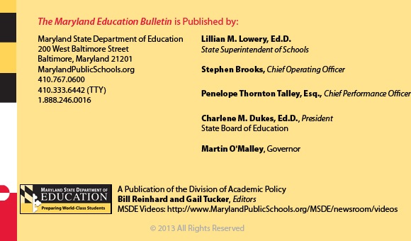 The Maryland Education Bulletin is published by Maryland State Department of Education, 200 West Baltimore Street, Baltimore, Maryland 21201. 410-767-0600. 410-333-6442 TTY. 1-888-246-0016. Interim State Superintendent of Schools Bernard J. Sadusky.  Stephen Brooks, Deputy State Superintendent, Office of Finance. John E Smeallie, Deputy State Superintendent, Office of Administration. James H DeGraffenreidt, Junior, President, State Board of Education. Martin O’Malley, Governor. A publication of the Office of Academic Policy. Bill Reinhard and Gail Tucker, Editors. MSDE Videos: http://www.MarylandPublicSchools.org/MSDE/newsroom/videos