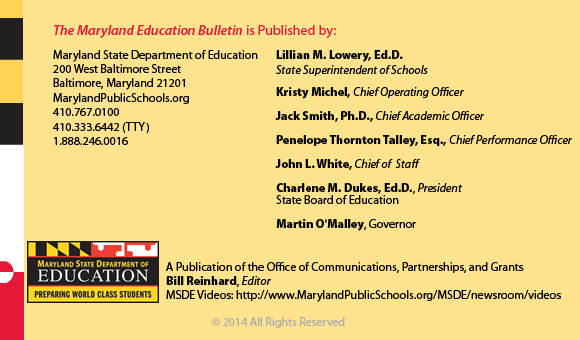 The Maryland Education Bulletin is published by Maryland State Department of Education, 200 West Baltimore Street, Baltimore, Maryland 21201. 410-767-0600. 410-333-6442 TTY. 1-888-246-0016. State Superintendent of Schools Lillian M. Lowery, Ed.D., Stephen Brooks, Deputy State Superintendent, Office of Finance. John E Smeallie, Deputy State Superintendent, Office of Administration. James H DeGraffenreidt, Junior, President, State Board of Education. Martin O’Malley, Governor. A publication of the Office of Communications, Partnerships, and Grants. Bill Reinhard, Editor. MSDE Videos: http://www.MarylandPublicSchools.org/MSDE/newsroom/videos